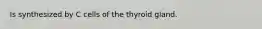 Is synthesized by C cells of the thyroid gland.