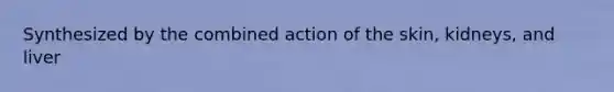 Synthesized by the combined action of the skin, kidneys, and liver