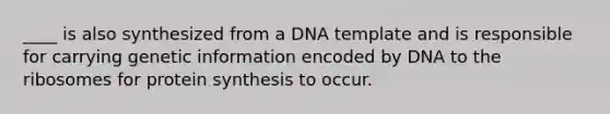 ____ is also synthesized from a DNA template and is responsible for carrying genetic information encoded by DNA to the ribosomes for protein synthesis to occur.