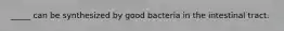 _____ can be synthesized by good bacteria in the intestinal tract.