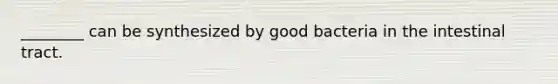 ________ can be synthesized by good bacteria in the intestinal tract.