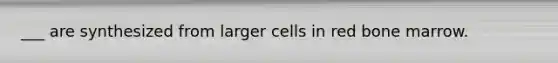 ___ are synthesized from larger cells in red bone marrow.