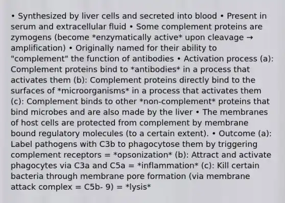 • Synthesized by liver cells and secreted into blood • Present in serum and extracellular fluid • Some complement proteins are zymogens (become *enzymatically active* upon cleavage → amplification) • Originally named for their ability to "complement" the function of antibodies • Activation process (a): Complement proteins bind to *antibodies* in a process that activates them (b): Complement proteins directly bind to the surfaces of *microorganisms* in a process that activates them (c): Complement binds to other *non-complement* proteins that bind microbes and are also made by the liver • The membranes of host cells are protected from complement by membrane bound regulatory molecules (to a certain extent). • Outcome (a): Label pathogens with C3b to phagocytose them by triggering complement receptors = *opsonization* (b): Attract and activate phagocytes via C3a and C5a = *inflammation* (c): Kill certain bacteria through membrane pore formation (via membrane attack complex = C5b- 9) = *lysis*