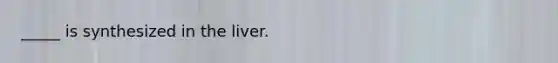 _____ is synthesized in the liver.