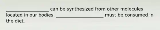 ___________________ can be synthesized from other molecules located in our bodies. _____________________ must be consumed in the diet.