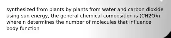 synthesized from plants by plants from water and carbon dioxide using sun energy, the general chemical composition is (CH2O)n where n determines the number of molecules that influence body function