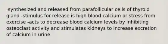 -synthesized and released from parafollicular cells of thyroid gland -stimulus for release is high blood calcium or stress from exercise -acts to decrease blood calcium levels by inhibiting osteoclast activity and stimulates kidneys to increase excretion of calcium in urine