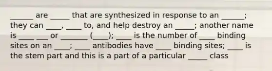 ______ are _____ that are synthesized in response to an ______; they can ____, ____ to, and help destroy an _____; another name is ____ ___ or _______ (____); ____ is the number of ____ binding sites on an ____; ____ antibodies have ____ binding sites; ____ is the stem part and this is a part of a particular _____ class