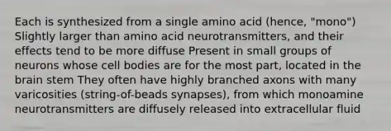 Each is synthesized from a single amino acid (hence, "mono") Slightly larger than amino acid neurotransmitters, and their effects tend to be more diffuse Present in small groups of neurons whose cell bodies are for the most part, located in the brain stem They often have highly branched axons with many varicosities (string-of-beads synapses), from which monoamine neurotransmitters are diffusely released into extracellular fluid