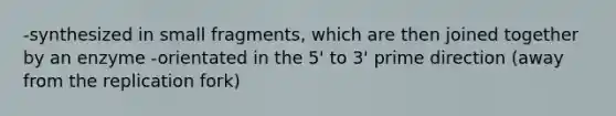 -synthesized in small fragments, which are then joined together by an enzyme -orientated in the 5' to 3' prime direction (away from the replication fork)