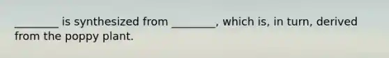 ________ is synthesized from ________, which is, in turn, derived from the poppy plant.
