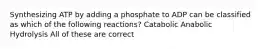 Synthesizing ATP by adding a phosphate to ADP can be classified as which of the following reactions? Catabolic Anabolic Hydrolysis All of these are correct