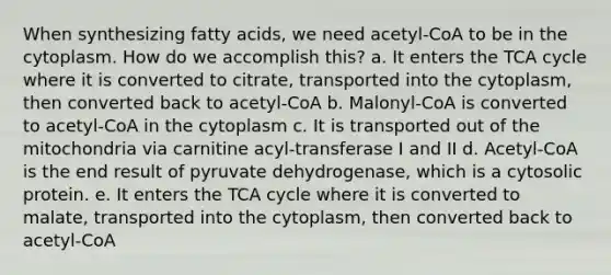 When synthesizing fatty acids, we need acetyl-CoA to be in the cytoplasm. How do we accomplish this? a. It enters the TCA cycle where it is converted to citrate, transported into the cytoplasm, then converted back to acetyl-CoA b. Malonyl-CoA is converted to acetyl-CoA in the cytoplasm c. It is transported out of the mitochondria via carnitine acyl-transferase I and II d. Acetyl-CoA is the end result of pyruvate dehydrogenase, which is a cytosolic protein. e. It enters the TCA cycle where it is converted to malate, transported into the cytoplasm, then converted back to acetyl-CoA