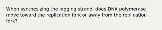 When synthesizing the lagging strand, does DNA polymerase move toward the replication fork or away from the replication fork?