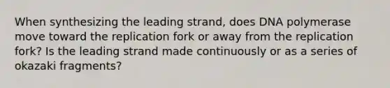 When synthesizing the leading strand, does DNA polymerase move toward the replication fork or away from the replication fork? Is the leading strand made continuously or as a series of okazaki fragments?