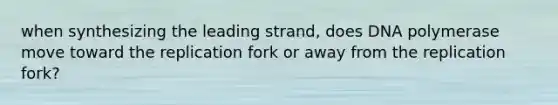 when synthesizing the leading strand, does DNA polymerase move toward the replication fork or away from the replication fork?