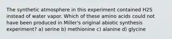 The synthetic atmosphere in this experiment contained H2S instead of water vapor. Which of these amino acids could not have been produced in Miller's original abiotic synthesis experiment? a) serine b) methionine c) alanine d) glycine