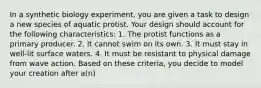 In a synthetic biology experiment, you are given a task to design a new species of aquatic protist. Your design should account for the following characteristics: 1. The protist functions as a primary producer. 2. It cannot swim on its own. 3. It must stay in well-lit surface waters. 4. It must be resistant to physical damage from wave action. Based on these criteria, you decide to model your creation after a(n)