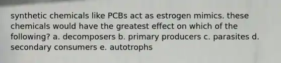 synthetic chemicals like PCBs act as estrogen mimics. these chemicals would have the greatest effect on which of the following? a. decomposers b. primary producers c. parasites d. secondary consumers e. autotrophs