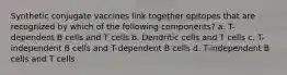 Synthetic conjugate vaccines link together epitopes that are recognized by which of the following components? a. T-dependent B cells and T cells b. Dendritic cells and T cells c. T-independent B cells and T-dependent B cells d. T-independent B cells and T cells