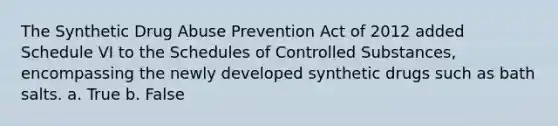 The Synthetic Drug Abuse Prevention Act of 2012 added Schedule VI to the Schedules of Controlled Substances, encompassing the newly developed synthetic drugs such as bath salts. a. True b. False