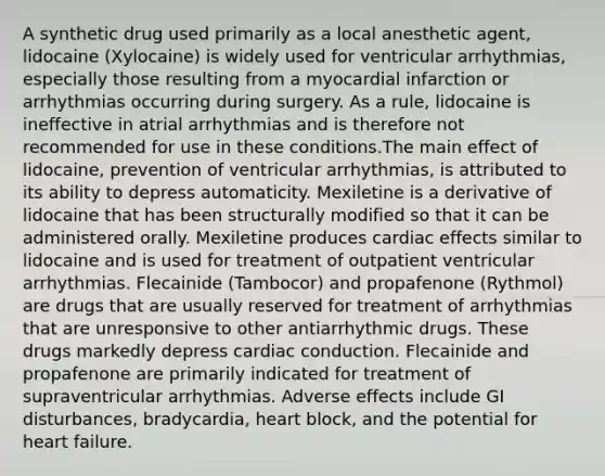 A synthetic drug used primarily as a local anesthetic agent, lidocaine (Xylocaine) is widely used for ventricular arrhythmias, especially those resulting from a myocardial infarction or arrhythmias occurring during surgery. As a rule, lidocaine is ineffective in atrial arrhythmias and is therefore not recommended for use in these conditions.The main effect of lidocaine, prevention of ventricular arrhythmias, is attributed to its ability to depress automaticity. Mexiletine is a derivative of lidocaine that has been structurally modified so that it can be administered orally. Mexiletine produces cardiac effects similar to lidocaine and is used for treatment of outpatient ventricular arrhythmias. Flecainide (Tambocor) and propafenone (Rythmol) are drugs that are usually reserved for treatment of arrhythmias that are unresponsive to other antiarrhythmic drugs. These drugs markedly depress cardiac conduction. Flecainide and propafenone are primarily indicated for treatment of supraventricular arrhythmias. Adverse effects include GI disturbances, bradycardia, heart block, and the potential for heart failure.