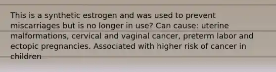 This is a synthetic estrogen and was used to prevent miscarriages but is no longer in use? Can cause: uterine malformations, cervical and vaginal cancer, preterm labor and ectopic pregnancies. Associated with higher risk of cancer in children