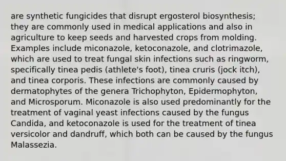 are synthetic fungicides that disrupt ergosterol biosynthesis; they are commonly used in medical applications and also in agriculture to keep seeds and harvested crops from molding. Examples include miconazole, ketoconazole, and clotrimazole, which are used to treat fungal skin infections such as ringworm, specifically tinea pedis (athlete's foot), tinea cruris (jock itch), and tinea corporis. These infections are commonly caused by dermatophytes of the genera Trichophyton, Epidermophyton, and Microsporum. Miconazole is also used predominantly for the treatment of vaginal yeast infections caused by the fungus Candida, and ketoconazole is used for the treatment of tinea versicolor and dandruff, which both can be caused by the fungus Malassezia.