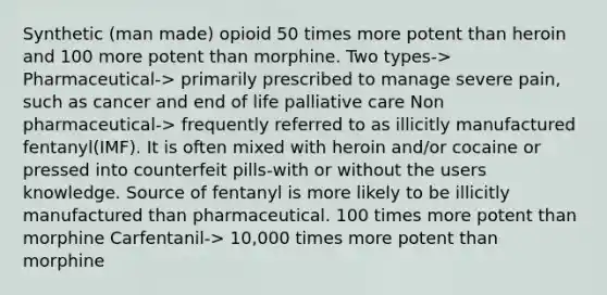 Synthetic (man made) opioid 50 times more potent than heroin and 100 more potent than morphine. Two types-> Pharmaceutical-> primarily prescribed to manage severe pain, such as cancer and end of life palliative care Non pharmaceutical-> frequently referred to as illicitly manufactured fentanyl(IMF). It is often mixed with heroin and/or cocaine or pressed into counterfeit pills-with or without the users knowledge. Source of fentanyl is more likely to be illicitly manufactured than pharmaceutical. 100 times more potent than morphine Carfentanil-> 10,000 times more potent than morphine