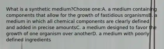 What is a synthetic medium?Choose one:A. a medium containing components that allow for the growth of fastidious organismsB. a medium in which all chemical components are clearly defined and added in precise amountsC. a medium designed to favor the growth of one organism over anotherD. a medium with poorly defined ingredients