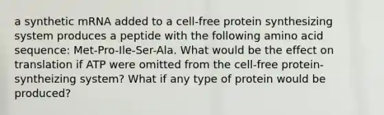 a synthetic mRNA added to a cell-free protein synthesizing system produces a peptide with the following amino acid sequence: Met-Pro-Ile-Ser-Ala. What would be the effect on translation if ATP were omitted from the cell-free protein-syntheizing system? What if any type of protein would be produced?