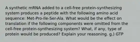 A synthetic mRNA added to a cell-free protein-synthesizing system produces a peptide with the following amino acid sequence: Met-Pro-Ile-Ser-Ala. What would be the effect on translation if the following components were omitted from the cell-free protein-synthesizing system? What, if any, type of protein would be produced? Explain your reasoning. g.) GTP