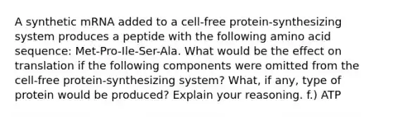 A synthetic mRNA added to a cell-free protein-synthesizing system produces a peptide with the following amino acid sequence: Met-Pro-Ile-Ser-Ala. What would be the effect on translation if the following components were omitted from the cell-free protein-synthesizing system? What, if any, type of protein would be produced? Explain your reasoning. f.) ATP