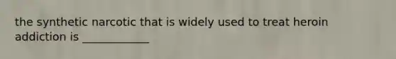 the synthetic narcotic that is widely used to treat heroin addiction is ____________