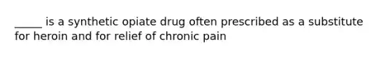 _____ is a synthetic opiate drug often prescribed as a substitute for heroin and for relief of chronic pain