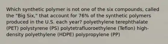 Which synthetic polymer is not one of the six compounds, called the "Big Six," that account for 76% of the synthetic polymers produced in the U.S. each year? polyethylene terephthalate (PET) polystyrene (PS) polytetrafluoroethylene (Teflon) high-density polyethylene (HDPE) polypropylene (PP)