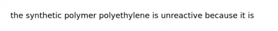 the synthetic polymer polyethylene is unreactive because it is