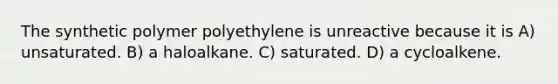 The synthetic polymer polyethylene is unreactive because it is A) unsaturated. B) a haloalkane. C) saturated. D) a cycloalkene.