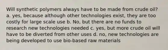 Will synthetic polymers always have to be made from crude oil? a. yes, because although other technologies exist, they are too costly for large scale use b. No, but there are no funds to research new technologies needed c. yes, but more crude oil will have to be diverted from other uses d. no, new technologies are being developed to use bio-based raw materials