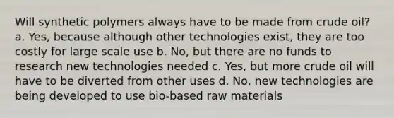 Will synthetic polymers always have to be made from crude oil? a. Yes, because although other technologies exist, they are too costly for large scale use b. No, but there are no funds to research new technologies needed c. Yes, but more crude oil will have to be diverted from other uses d. No, new technologies are being developed to use bio-based raw materials