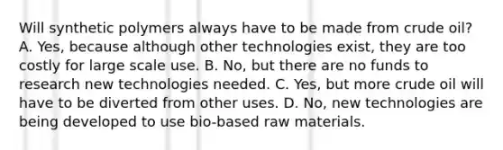 Will synthetic polymers always have to be made from crude oil? A. Yes, because although other technologies exist, they are too costly for large scale use. B. No, but there are no funds to research new technologies needed. C. Yes, but more crude oil will have to be diverted from other uses. D. No, new technologies are being developed to use bio-based raw materials.