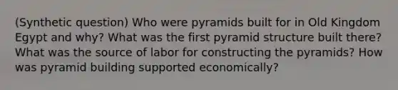 (Synthetic question) Who were pyramids built for in Old Kingdom Egypt and why? What was the first pyramid structure built there? What was the source of labor for constructing the pyramids? How was pyramid building supported economically?