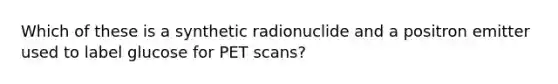 Which of these is a synthetic radionuclide and a positron emitter used to label glucose for PET scans?