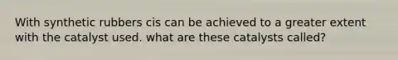 With synthetic rubbers cis can be achieved to a greater extent with the catalyst used. what are these catalysts called?