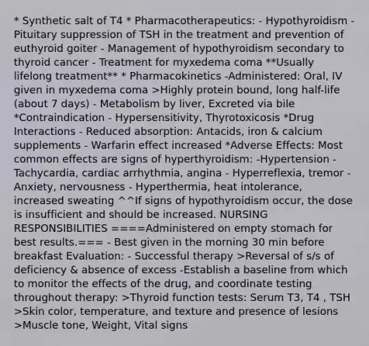 * Synthetic salt of T4 * Pharmacotherapeutics: - Hypothyroidism - Pituitary suppression of TSH in the treatment and prevention of euthyroid goiter - Management of hypothyroidism secondary to thyroid cancer - Treatment for myxedema coma **Usually lifelong treatment** * Pharmacokinetics -Administered: Oral, IV given in myxedema coma >Highly protein bound, long half-life (about 7 days) - Metabolism by liver, Excreted via bile *Contraindication - Hypersensitivity, Thyrotoxicosis *Drug Interactions - Reduced absorption: Antacids, iron & calcium supplements - Warfarin effect increased *Adverse Effects: Most common effects are signs of hyperthyroidism: -Hypertension -Tachycardia, cardiac arrhythmia, angina - Hyperreflexia, tremor - Anxiety, nervousness - Hyperthermia, heat intolerance, increased sweating ^^If signs of hypothyroidism occur, the dose is insufficient and should be increased. NURSING RESPONSIBILITIES ====Administered on empty stomach for best results.=== - Best given in the morning 30 min before breakfast Evaluation: - Successful therapy >Reversal of s/s of deficiency & absence of excess -Establish a baseline from which to monitor the effects of the drug, and coordinate testing throughout therapy: >Thyroid function tests: Serum T3, T4 , TSH >Skin color, temperature, and texture and presence of lesions >Muscle tone, Weight, Vital signs