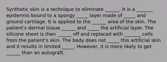 Synthetic skin is a technique to eliminate ______. It is a _______ epidermis bound to a spongy _____ layer made of _____ and ground cartilage. It is applied to the ______ area of the skin. The patient's <a href='https://www.questionai.com/knowledge/kRKdINDJId-dermal-tissue' class='anchor-knowledge'>dermal tissue</a> ______ and _____ the artificial layer. The silicone sheet is then ______ off and replaced with _______ cells from the patient's skin. The body does not _____ this artificial skin and it results in limited _____. However, it is more likely to get ______ than an autograft.