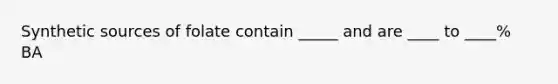 Synthetic sources of folate contain _____ and are ____ to ____% BA