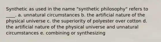 Synthetic as used in the name "synthetic philosophy" refers to ____. a. unnatural circumstances b. the artificial nature of the physical universe c. the superiority of polyester over cotton d. the artificial nature of the physical universe and unnatural circumstances e. combining or synthesizing