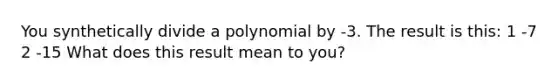 You synthetically divide a polynomial by -3. The result is this: 1 -7 2 -15 What does this result mean to you?