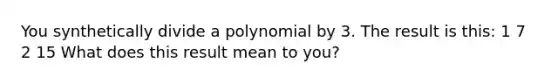 You synthetically divide a polynomial by 3. The result is this: 1 7 2 15 What does this result mean to you?